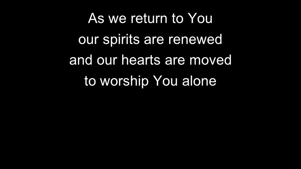 As we return to You our spirits are renewed and our hearts are moved to worship You alone
