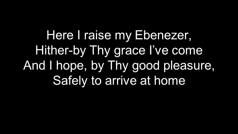 Here I raise my Ebenezer, Hither-by Thy grace I’ve come And I hope, by Thy good pleasure, Safely to arrive at home