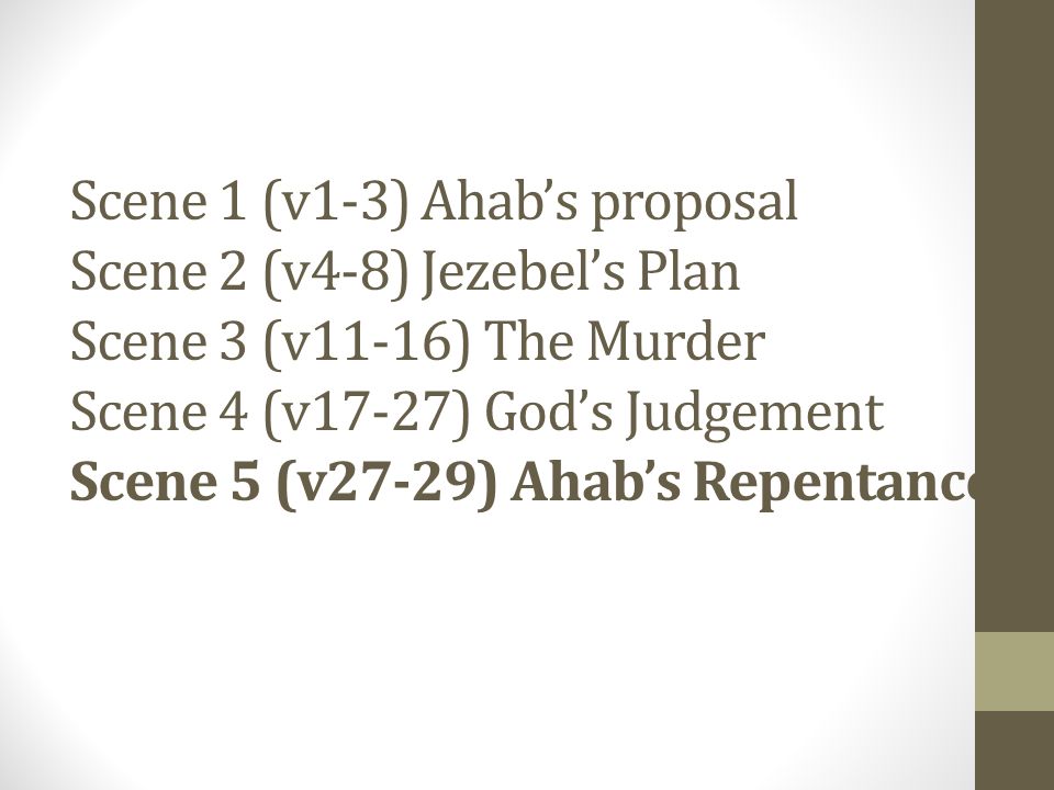 Scene 1 (v1-3) Ahab’s proposal Scene 2 (v4-8) Jezebel’s Plan Scene 3 (v11-16) The Murder Scene 4 (v17-27) God’s Judgement Scene 5 (v27-29) Ahab’s Repentance