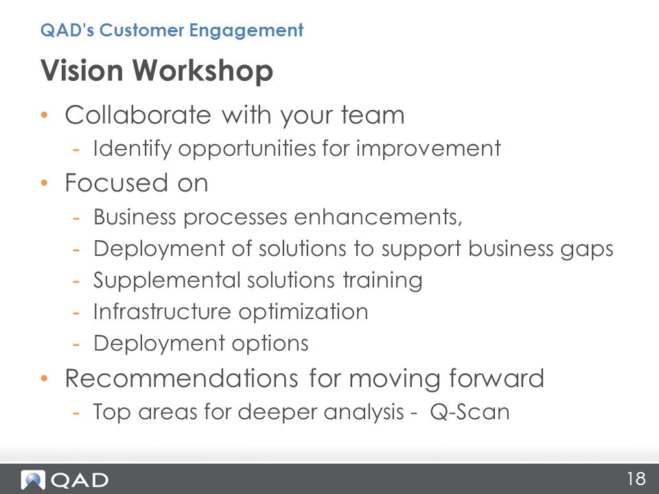 18 Collaborate with your team -Identify opportunities for improvement Focused on -Business processes enhancements, -Deployment of solutions to support business gaps -Supplemental solutions training -Infrastructure optimization -Deployment options Recommendations for moving forward -Top areas for deeper analysis - Q-Scan Vision Workshop QAD s Customer Engagement