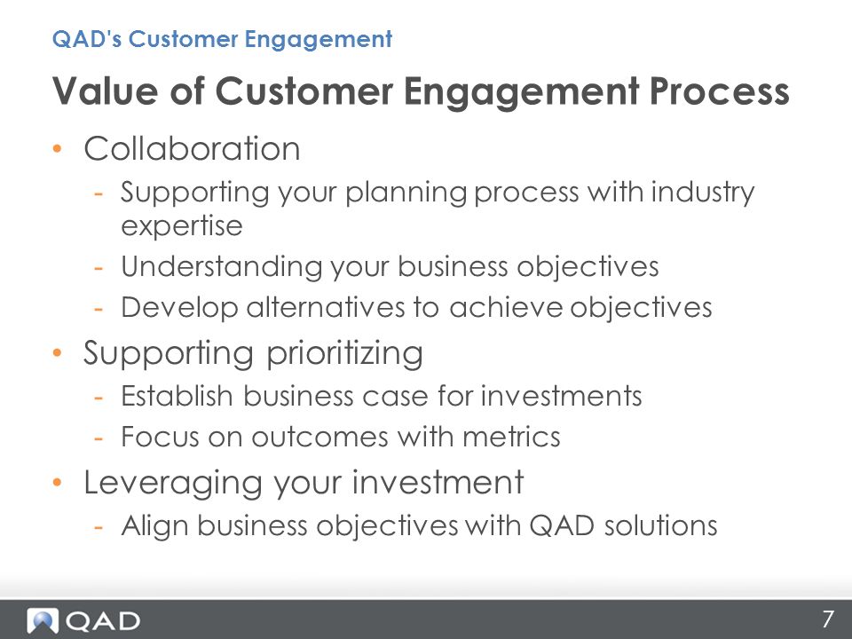 7 Collaboration -Supporting your planning process with industry expertise -Understanding your business objectives -Develop alternatives to achieve objectives Supporting prioritizing -Establish business case for investments -Focus on outcomes with metrics Leveraging your investment -Align business objectives with QAD solutions Value of Customer Engagement Process QAD s Customer Engagement