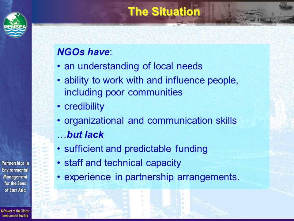 The Situation NGOs have: an understanding of local needs ability to work with and influence people, including poor communities credibility organizational and communication skills …but lack sufficient and predictable funding staff and technical capacity experience in partnership arrangements.