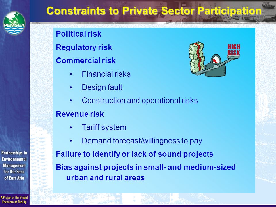 Constraints to Private Sector Participation Political risk Regulatory risk Commercial risk Financial risks Design fault Construction and operational risks Revenue risk Tariff system Demand forecast/willingness to pay Failure to identify or lack of sound projects Bias against projects in small- and medium-sized urban and rural areas