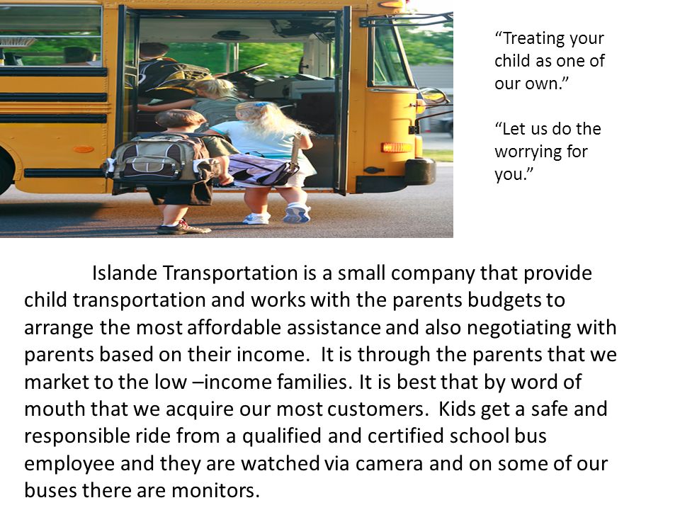 Islande Transportation is a small company that provide child transportation and works with the parents budgets to arrange the most affordable assistance and also negotiating with parents based on their income.