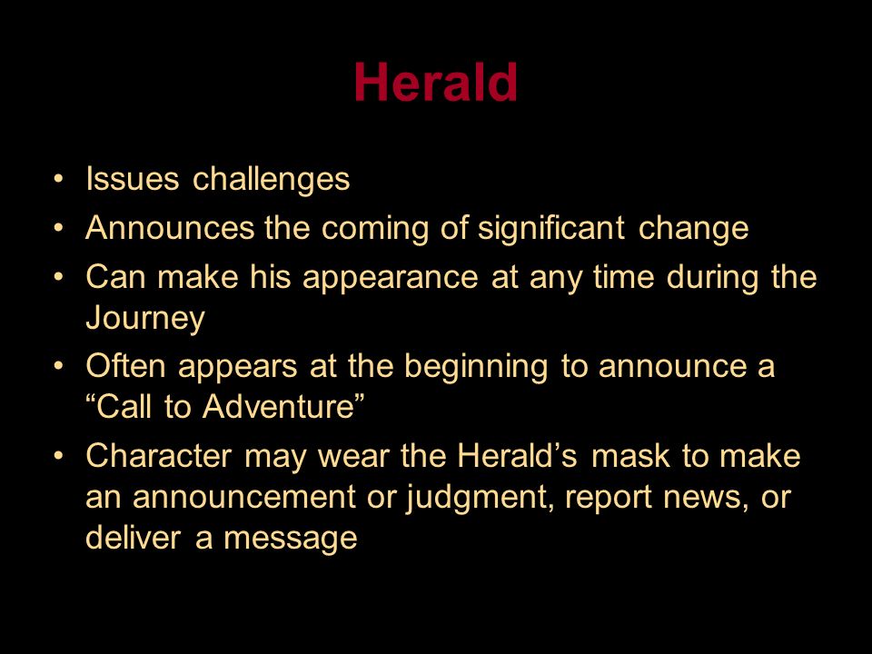 Herald Issues challenges Announces the coming of significant change Can make his appearance at any time during the Journey Often appears at the beginning to announce a Call to Adventure Character may wear the Herald’s mask to make an announcement or judgment, report news, or deliver a message