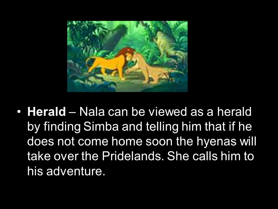Herald – Nala can be viewed as a herald by finding Simba and telling him that if he does not come home soon the hyenas will take over the Pridelands.