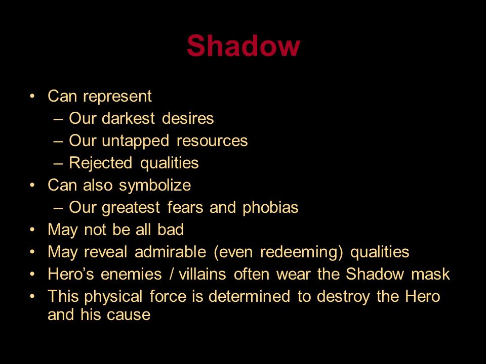 Shadow Can represent –Our darkest desires –Our untapped resources –Rejected qualities Can also symbolize –Our greatest fears and phobias May not be all bad May reveal admirable (even redeeming) qualities Hero’s enemies / villains often wear the Shadow mask This physical force is determined to destroy the Hero and his cause