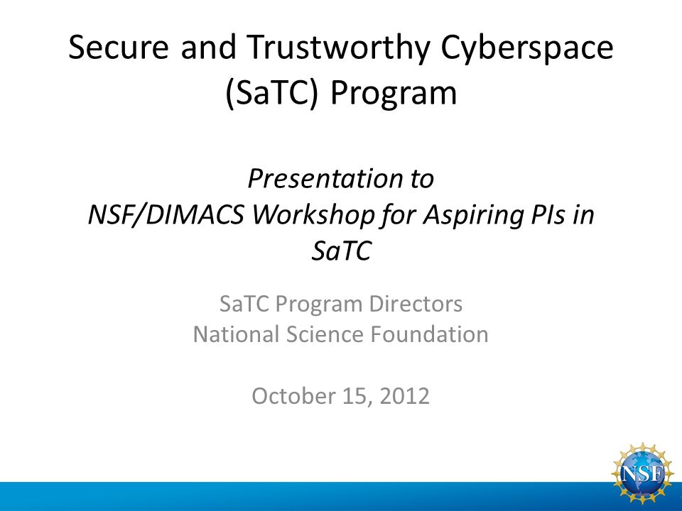 Secure and Trustworthy Cyberspace (SaTC) Program Presentation to NSF/DIMACS Workshop for Aspiring PIs in SaTC SaTC Program Directors National Science Foundation October 15, 2012