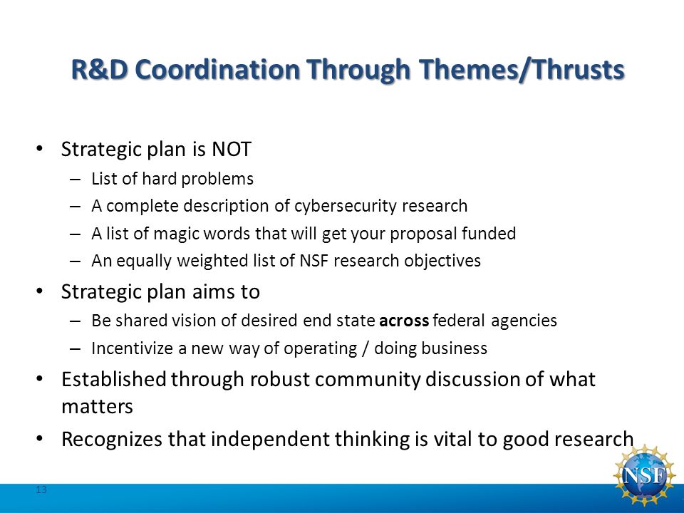 R&D Coordination Through Themes/Thrusts Strategic plan is NOT – List of hard problems – A complete description of cybersecurity research – A list of magic words that will get your proposal funded – An equally weighted list of NSF research objectives Strategic plan aims to – Be shared vision of desired end state across federal agencies – Incentivize a new way of operating / doing business Established through robust community discussion of what matters Recognizes that independent thinking is vital to good research 13