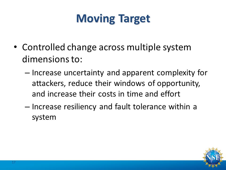 Moving Target Controlled change across multiple system dimensions to: – Increase uncertainty and apparent complexity for attackers, reduce their windows of opportunity, and increase their costs in time and effort – Increase resiliency and fault tolerance within a system 17
