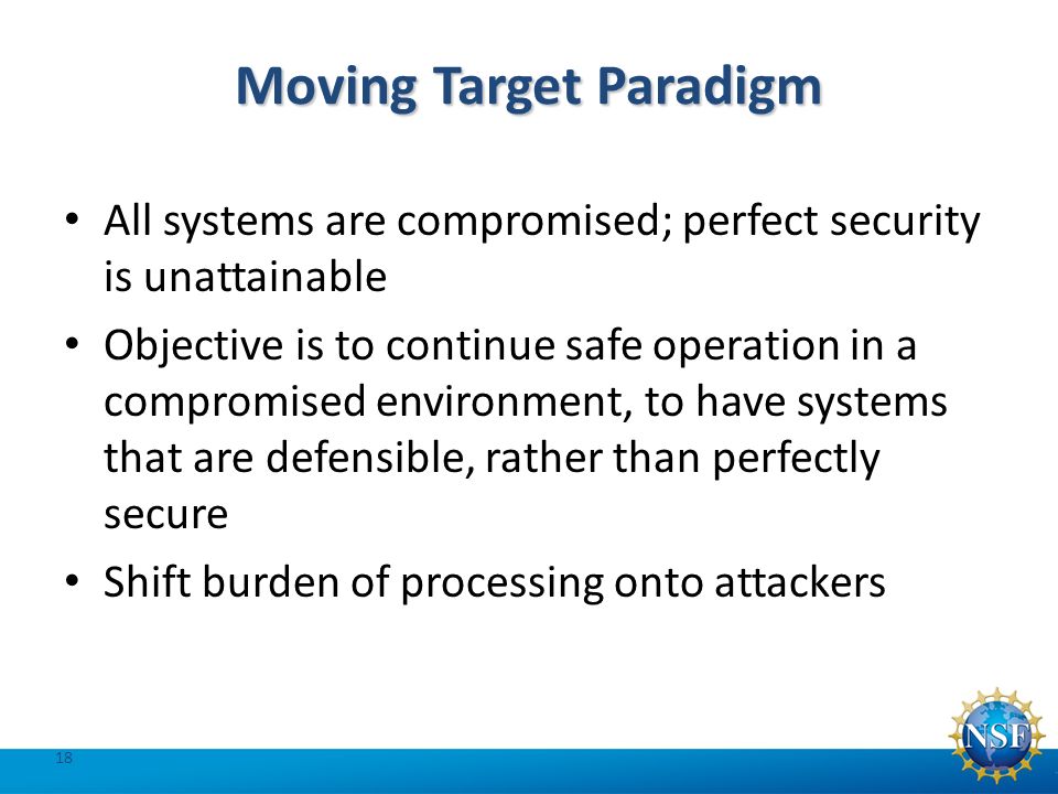Moving Target Paradigm All systems are compromised; perfect security is unattainable Objective is to continue safe operation in a compromised environment, to have systems that are defensible, rather than perfectly secure Shift burden of processing onto attackers 18