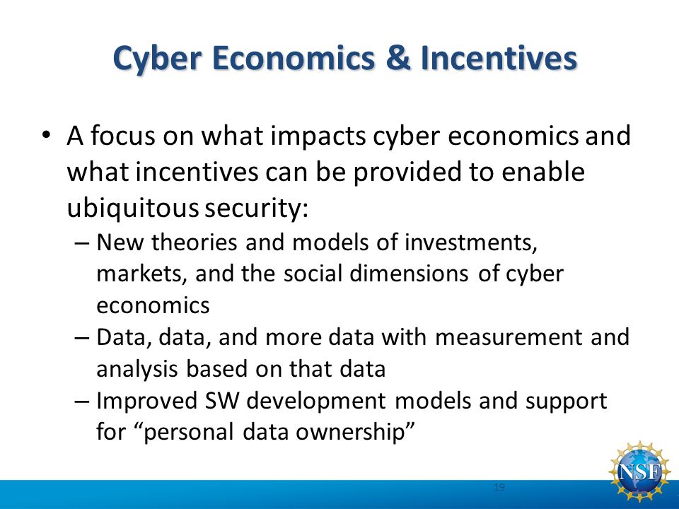Cyber Economics & Incentives A focus on what impacts cyber economics and what incentives can be provided to enable ubiquitous security: – New theories and models of investments, markets, and the social dimensions of cyber economics – Data, data, and more data with measurement and analysis based on that data – Improved SW development models and support for personal data ownership 19