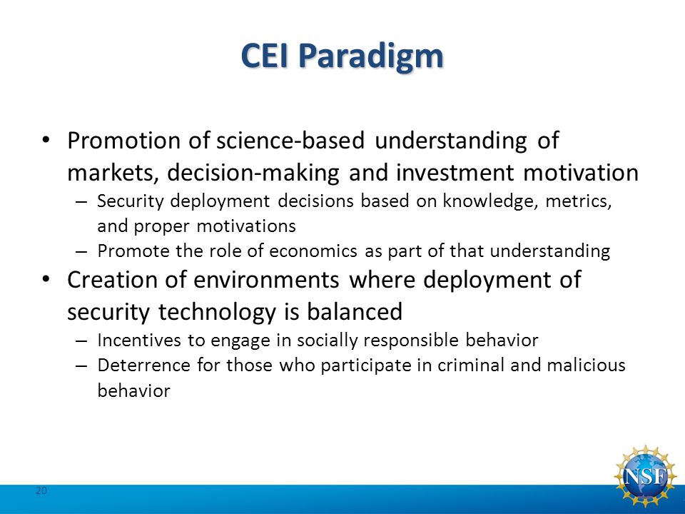 CEI Paradigm Promotion of science-based understanding of markets, decision-making and investment motivation – Security deployment decisions based on knowledge, metrics, and proper motivations – Promote the role of economics as part of that understanding Creation of environments where deployment of security technology is balanced – Incentives to engage in socially responsible behavior – Deterrence for those who participate in criminal and malicious behavior 20
