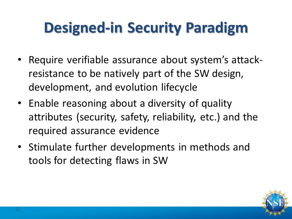 Designed-in Security Paradigm Require verifiable assurance about system’s attack- resistance to be natively part of the SW design, development, and evolution lifecycle Enable reasoning about a diversity of quality attributes (security, safety, reliability, etc.) and the required assurance evidence Stimulate further developments in methods and tools for detecting flaws in SW 22
