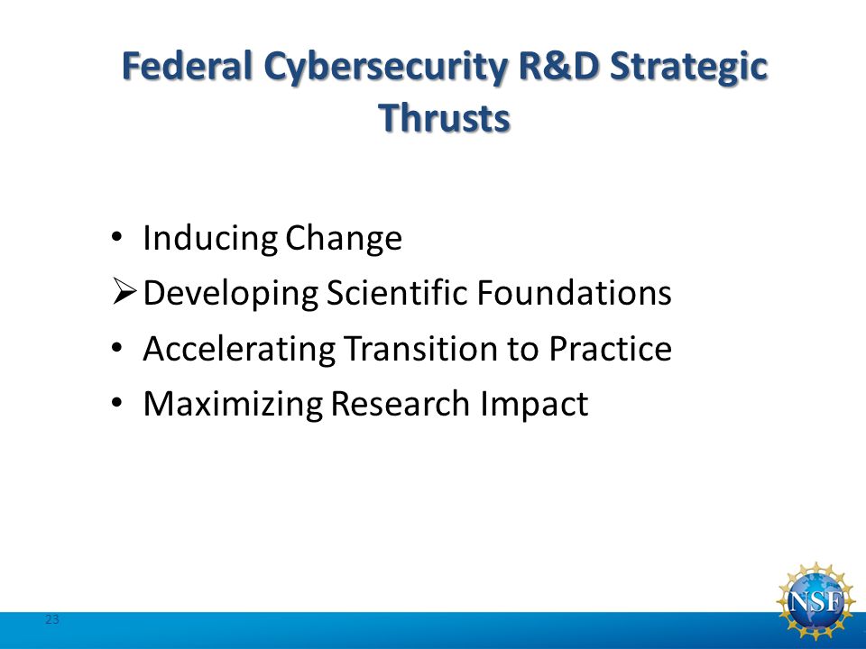 Federal Cybersecurity R&D Strategic Thrusts Inducing Change  Developing Scientific Foundations Accelerating Transition to Practice Maximizing Research Impact 23