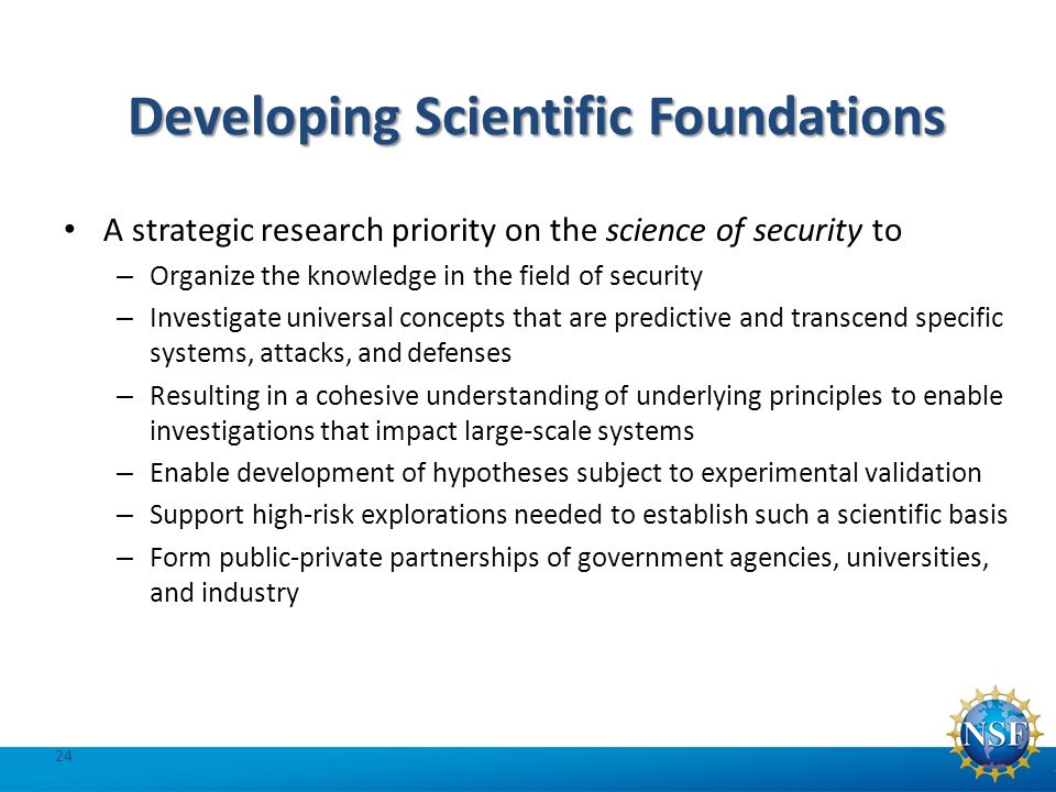 Developing Scientific Foundations A strategic research priority on the science of security to – Organize the knowledge in the field of security – Investigate universal concepts that are predictive and transcend specific systems, attacks, and defenses – Resulting in a cohesive understanding of underlying principles to enable investigations that impact large-scale systems – Enable development of hypotheses subject to experimental validation – Support high-risk explorations needed to establish such a scientific basis – Form public-private partnerships of government agencies, universities, and industry 24