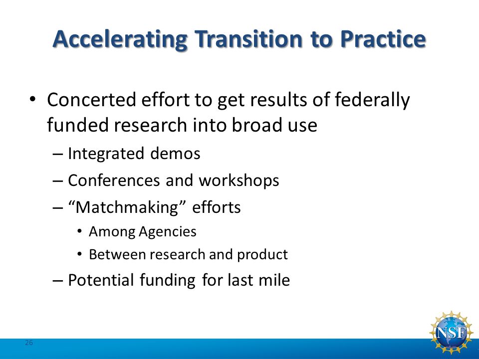 Accelerating Transition to Practice 26 Concerted effort to get results of federally funded research into broad use – Integrated demos – Conferences and workshops – Matchmaking efforts Among Agencies Between research and product – Potential funding for last mile