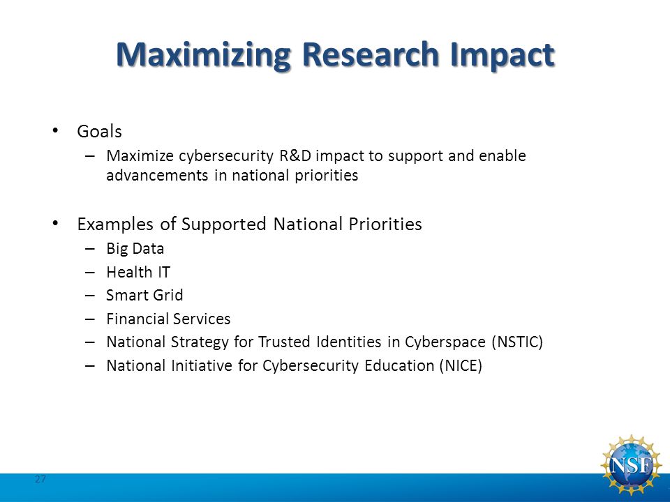 Maximizing Research Impact Goals – Maximize cybersecurity R&D impact to support and enable advancements in national priorities Examples of Supported National Priorities – Big Data – Health IT – Smart Grid – Financial Services – National Strategy for Trusted Identities in Cyberspace (NSTIC) – National Initiative for Cybersecurity Education (NICE) 27