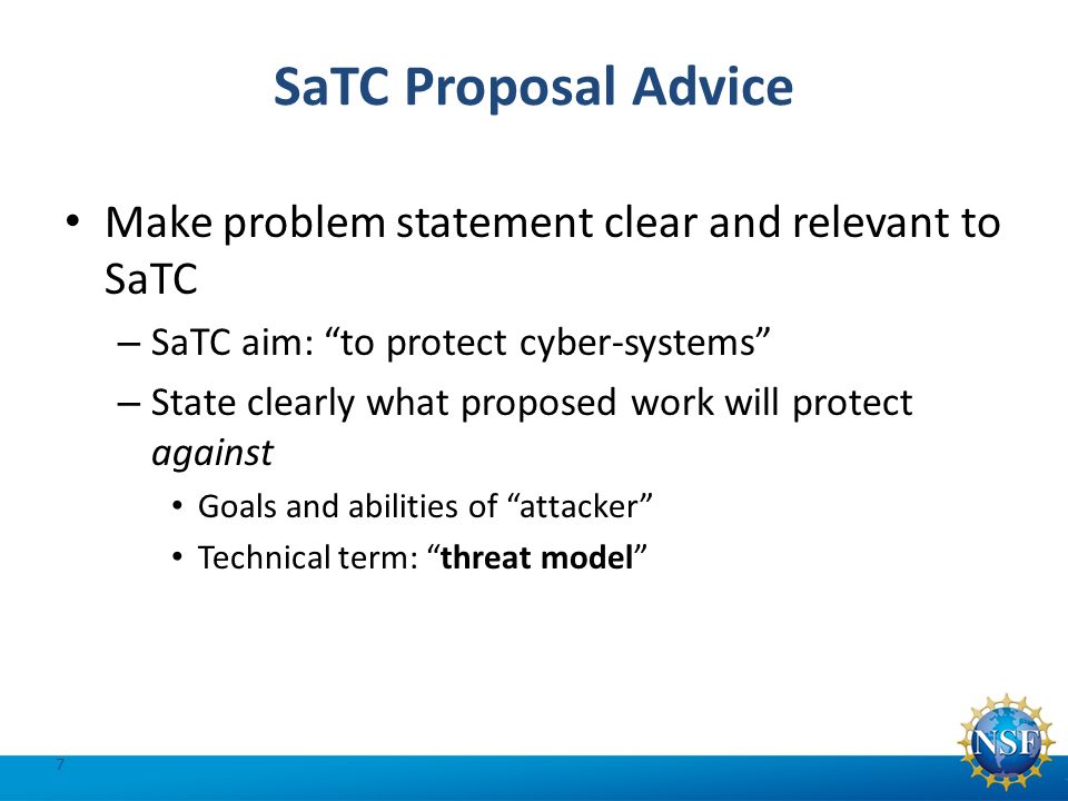 SaTC Proposal Advice Make problem statement clear and relevant to SaTC – SaTC aim: to protect cyber-systems – State clearly what proposed work will protect against Goals and abilities of attacker Technical term: threat model 7