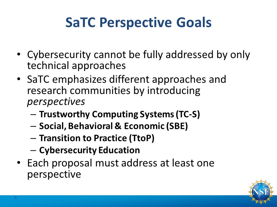 SaTC Perspective Goals Cybersecurity cannot be fully addressed by only technical approaches SaTC emphasizes different approaches and research communities by introducing perspectives – Trustworthy Computing Systems (TC-S) – Social, Behavioral & Economic (SBE) – Transition to Practice (TtoP) – Cybersecurity Education Each proposal must address at least one perspective 8