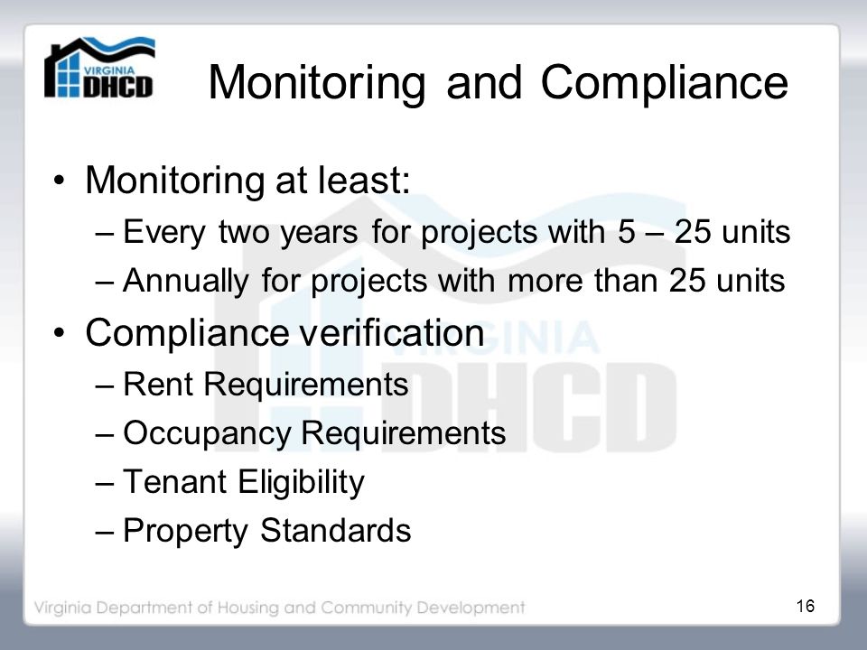 16 Monitoring and Compliance Monitoring at least: –Every two years for projects with 5 – 25 units –Annually for projects with more than 25 units Compliance verification –Rent Requirements –Occupancy Requirements –Tenant Eligibility –Property Standards