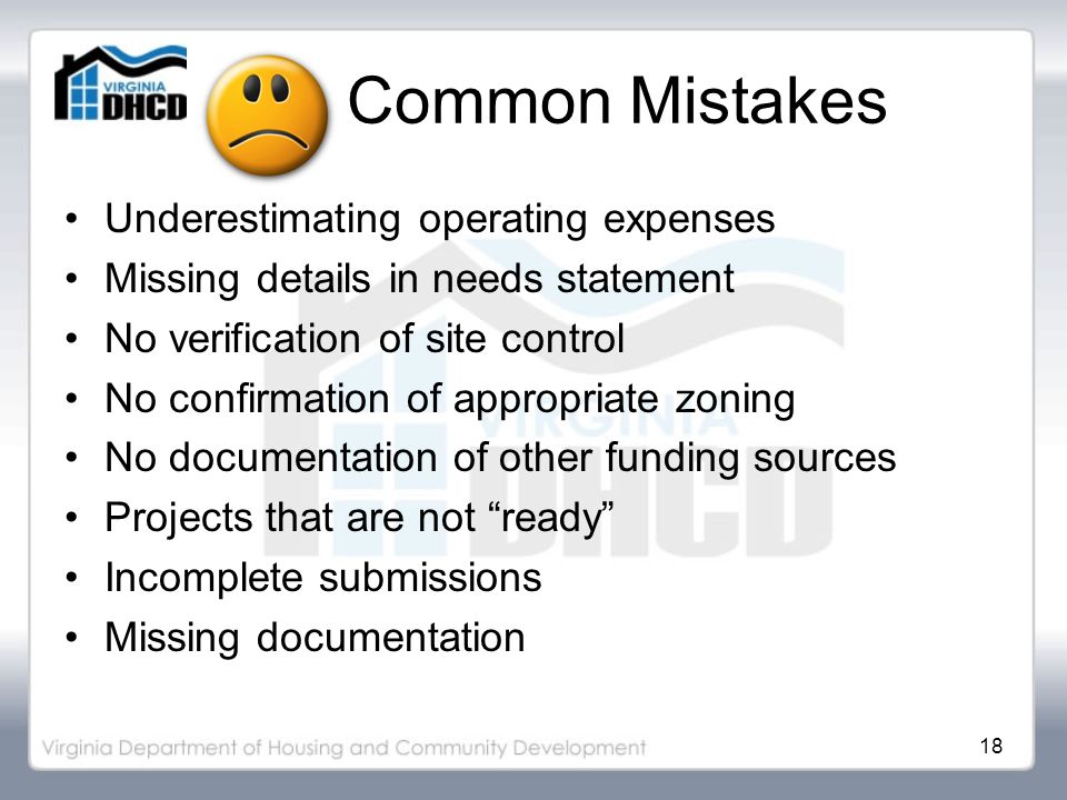 18 Common Mistakes Underestimating operating expenses Missing details in needs statement No verification of site control No confirmation of appropriate zoning No documentation of other funding sources Projects that are not ready Incomplete submissions Missing documentation