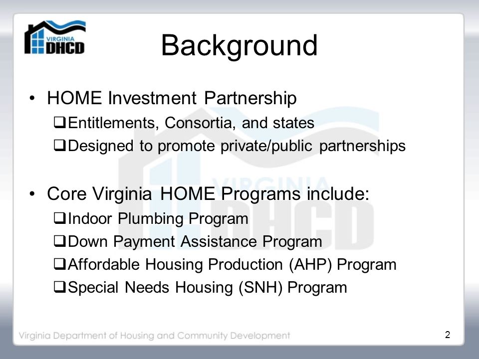2 Background HOME Investment Partnership  Entitlements, Consortia, and states  Designed to promote private/public partnerships Core Virginia HOME Programs include:  Indoor Plumbing Program  Down Payment Assistance Program  Affordable Housing Production (AHP) Program  Special Needs Housing (SNH) Program