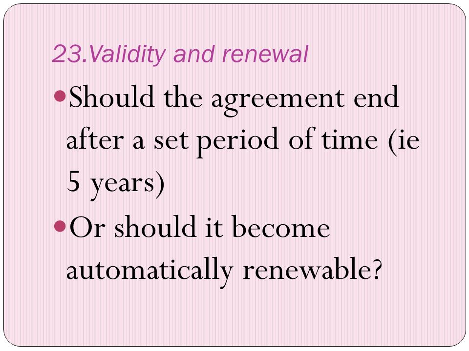 23.Validity and renewal Should the agreement end after a set period of time (ie 5 years) Or should it become automatically renewable
