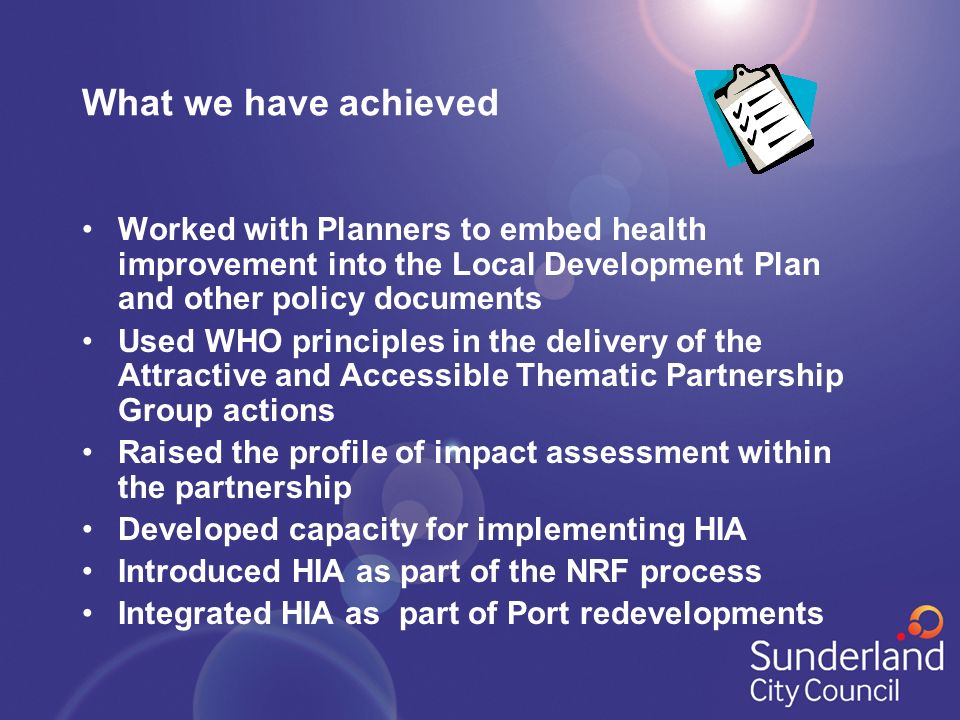 What we have achieved Worked with Planners to embed health improvement into the Local Development Plan and other policy documents Used WHO principles in the delivery of the Attractive and Accessible Thematic Partnership Group actions Raised the profile of impact assessment within the partnership Developed capacity for implementing HIA Introduced HIA as part of the NRF process Integrated HIA as part of Port redevelopments
