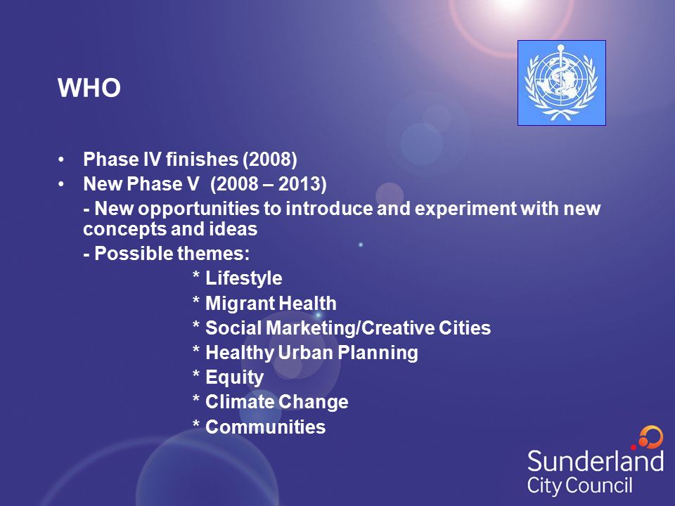 WHO Phase IV finishes (2008) New Phase V (2008 – 2013) - New opportunities to introduce and experiment with new concepts and ideas - Possible themes: * Lifestyle * Migrant Health * Social Marketing/Creative Cities * Healthy Urban Planning * Equity * Climate Change * Communities