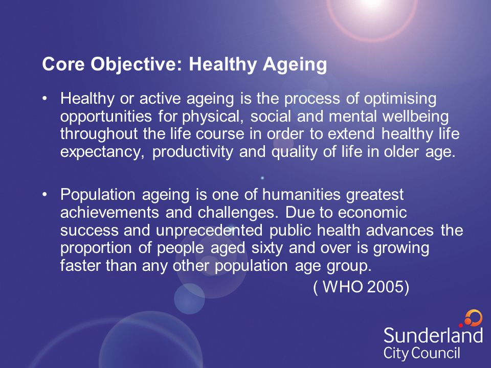 Core Objective: Healthy Ageing Healthy or active ageing is the process of optimising opportunities for physical, social and mental wellbeing throughout the life course in order to extend healthy life expectancy, productivity and quality of life in older age.