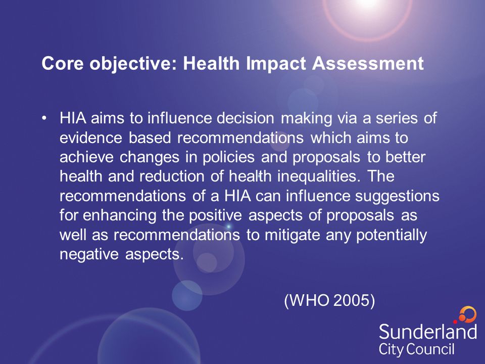 Core objective: Health Impact Assessment HIA aims to influence decision making via a series of evidence based recommendations which aims to achieve changes in policies and proposals to better health and reduction of health inequalities.