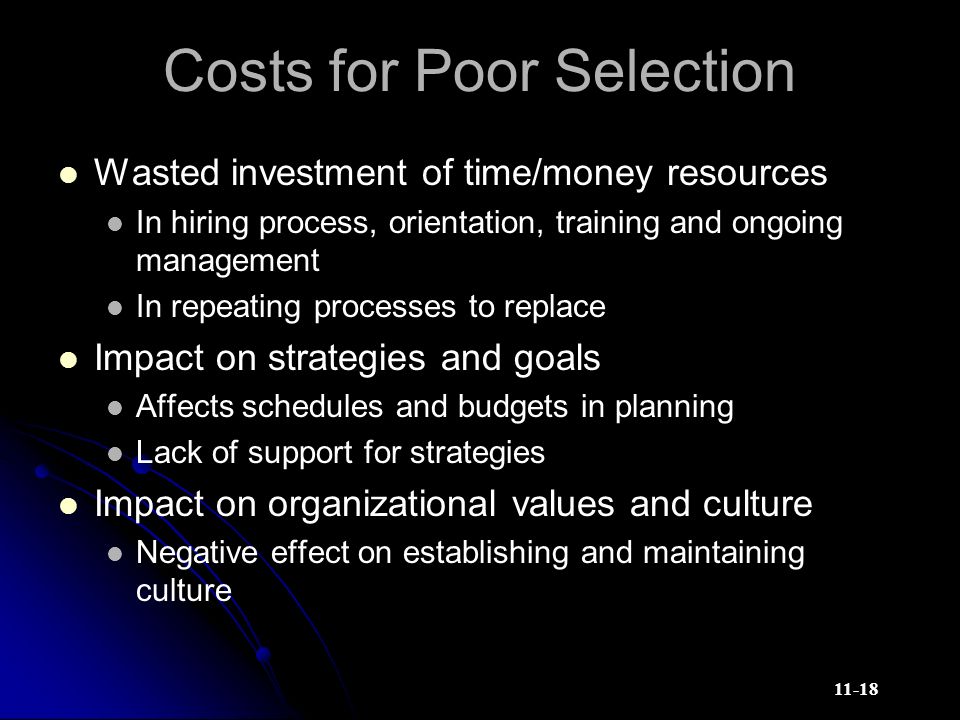 11-18 Costs for Poor Selection Wasted investment of time/money resources In hiring process, orientation, training and ongoing management In repeating processes to replace Impact on strategies and goals Affects schedules and budgets in planning Lack of support for strategies Impact on organizational values and culture Negative effect on establishing and maintaining culture