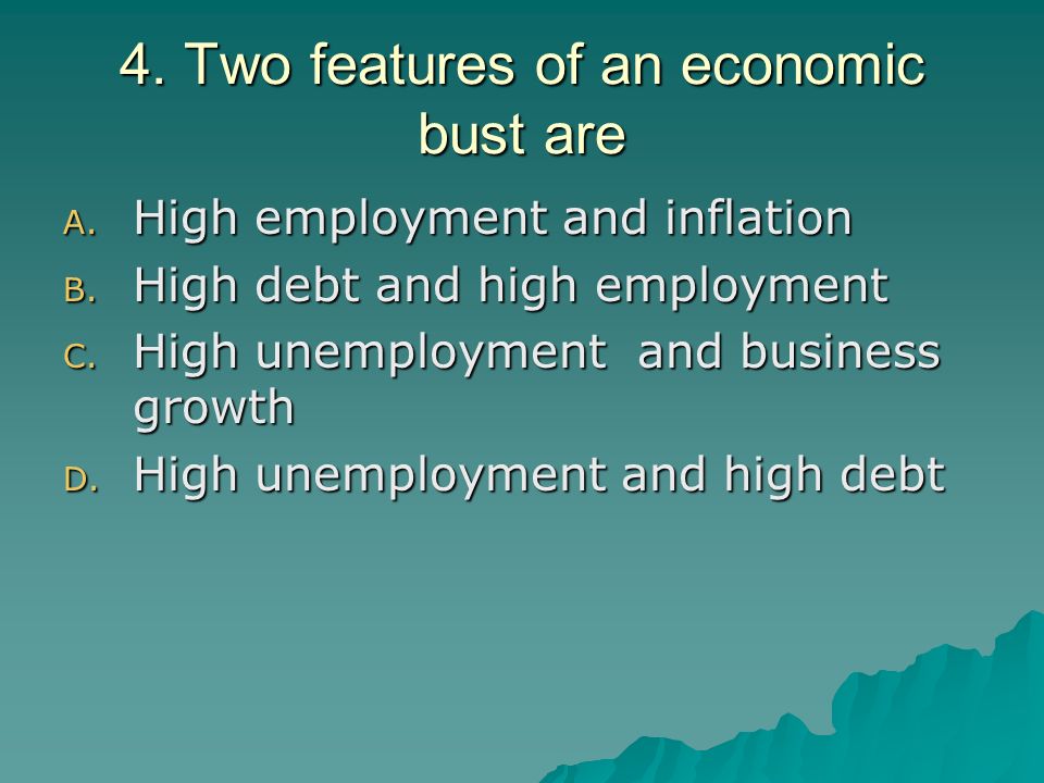 4. Two features of an economic bust are A. High employment and inflation B.