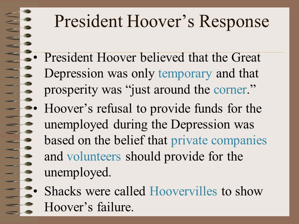 President Hoover’s Response President Hoover believed that the Great Depression was only temporary and that prosperity was just around the corner. Hoover’s refusal to provide funds for the unemployed during the Depression was based on the belief that private companies and volunteers should provide for the unemployed.