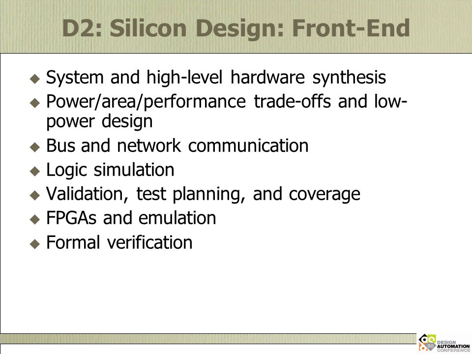 D2: Silicon Design: Front-End  System and high-level hardware synthesis  Power/area/performance trade-offs and low- power design  Bus and network communication  Logic simulation  Validation, test planning, and coverage  FPGAs and emulation  Formal verification