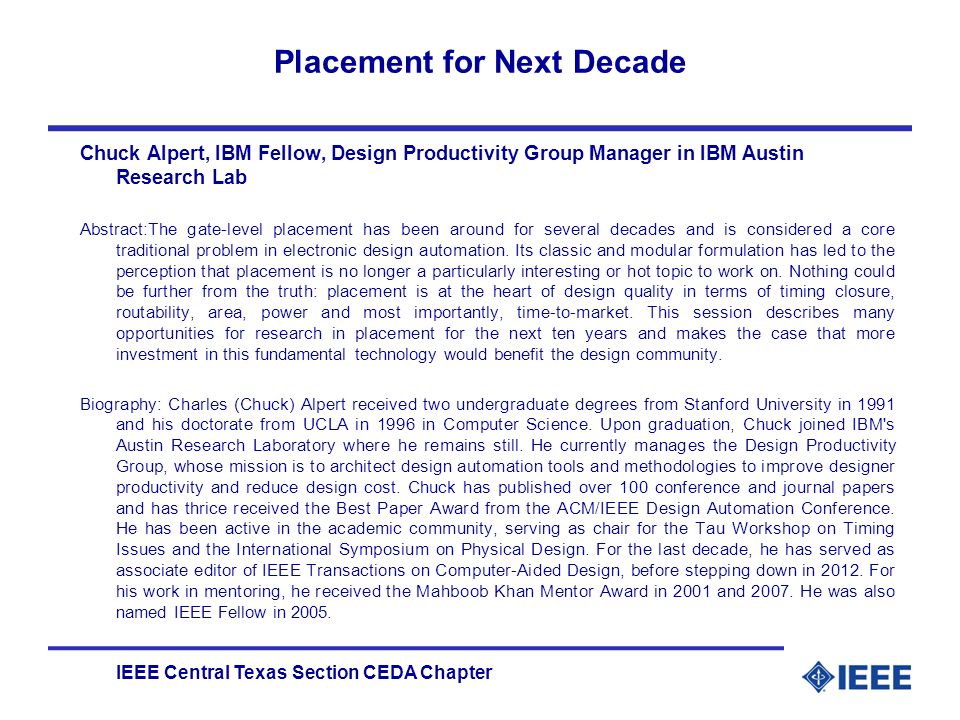 IEEE Central Texas Section CEDA Chapter Placement for Next Decade Chuck Alpert, IBM Fellow, Design Productivity Group Manager in IBM Austin Research Lab Abstract:The gate-level placement has been around for several decades and is considered a core traditional problem in electronic design automation.