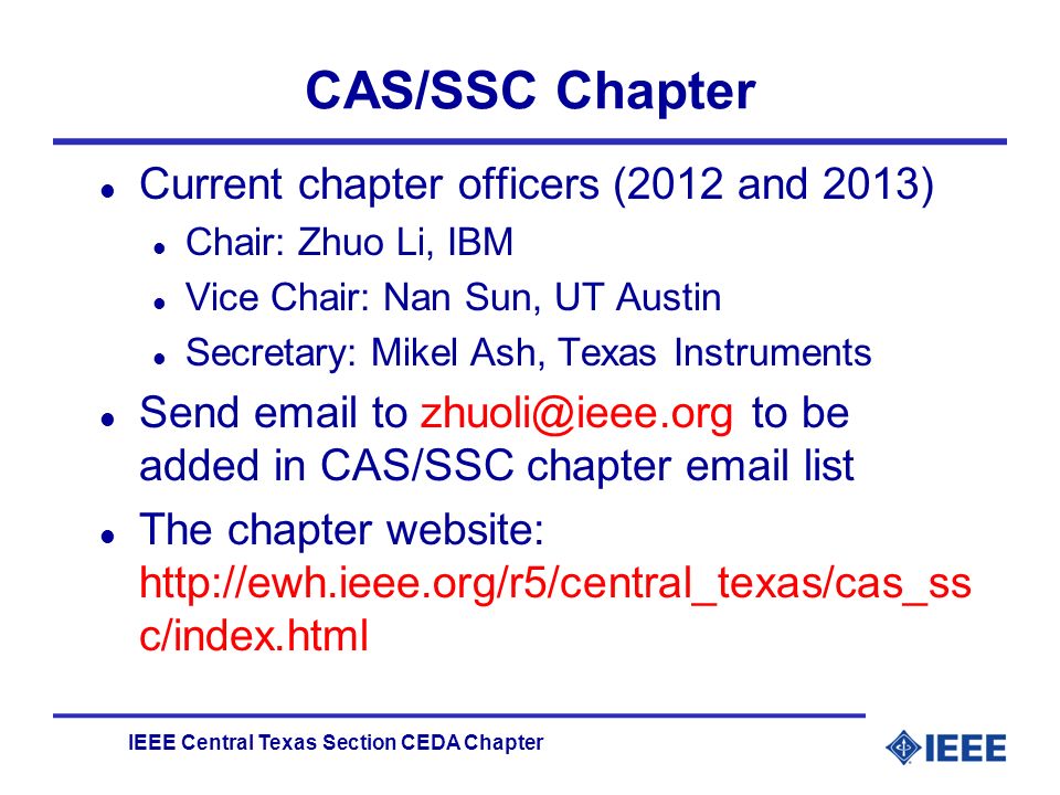 IEEE Central Texas Section CEDA Chapter CAS/SSC Chapter l Current chapter officers (2012 and 2013) l Chair: Zhuo Li, IBM l Vice Chair: Nan Sun, UT Austin l Secretary: Mikel Ash, Texas Instruments l Send  to to be added in CAS/SSC chapter  list l The chapter website:   c/index.html