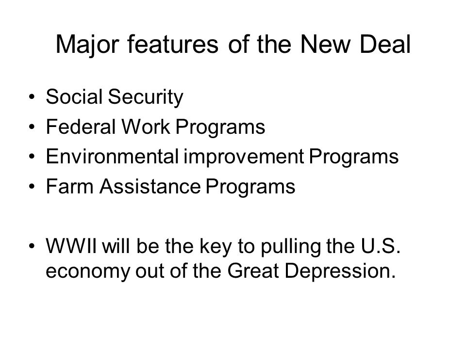 Major features of the New Deal Social Security Federal Work Programs Environmental improvement Programs Farm Assistance Programs WWII will be the key to pulling the U.S.