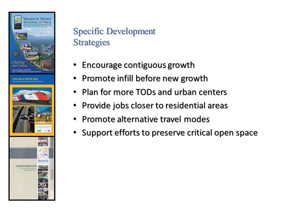 Encourage contiguous growth Encourage contiguous growth Promote infill before new growth Promote infill before new growth Plan for more TODs and urban centers Plan for more TODs and urban centers Provide jobs closer to residential areas Provide jobs closer to residential areas Promote alternative travel modes Promote alternative travel modes Support efforts to preserve critical open space Support efforts to preserve critical open space Specific Development Strategies