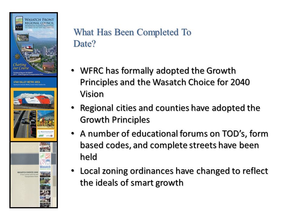 WFRC has formally adopted the Growth Principles and the Wasatch Choice for 2040 Vision WFRC has formally adopted the Growth Principles and the Wasatch Choice for 2040 Vision Regional cities and counties have adopted the Growth Principles Regional cities and counties have adopted the Growth Principles A number of educational forums on TOD’s, form based codes, and complete streets have been held A number of educational forums on TOD’s, form based codes, and complete streets have been held Local zoning ordinances have changed to reflect the ideals of smart growth Local zoning ordinances have changed to reflect the ideals of smart growth What Has Been Completed To Date