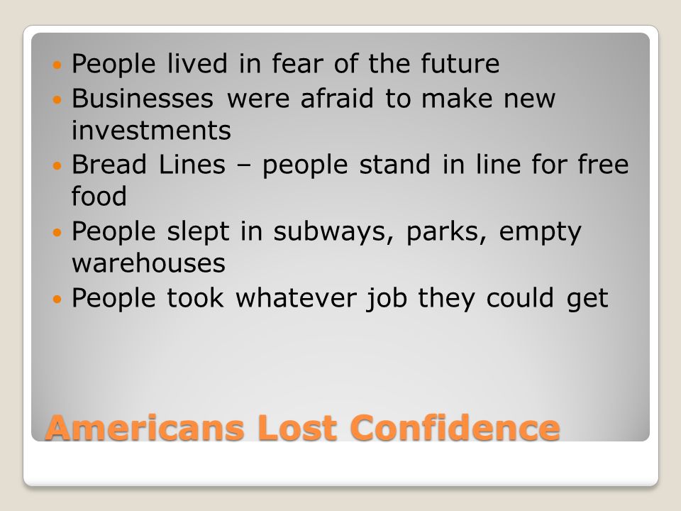 Americans Lost Confidence People lived in fear of the future Businesses were afraid to make new investments Bread Lines – people stand in line for free food People slept in subways, parks, empty warehouses People took whatever job they could get