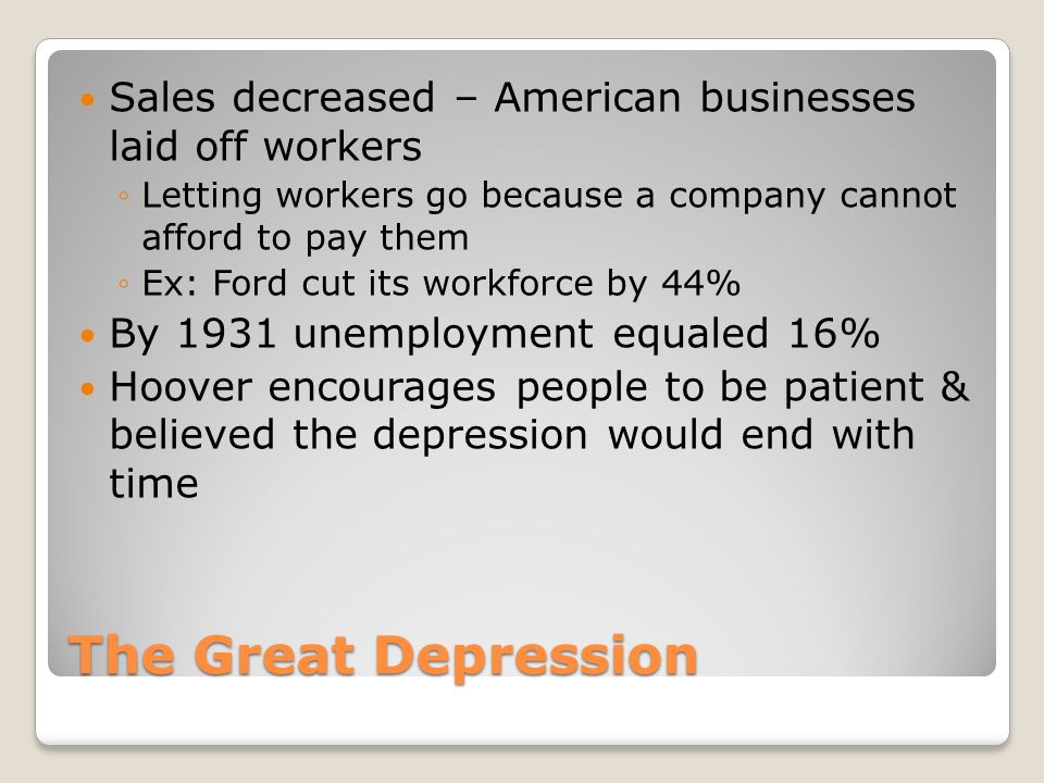The Great Depression Sales decreased – American businesses laid off workers ◦Letting workers go because a company cannot afford to pay them ◦Ex: Ford cut its workforce by 44% By 1931 unemployment equaled 16% Hoover encourages people to be patient & believed the depression would end with time