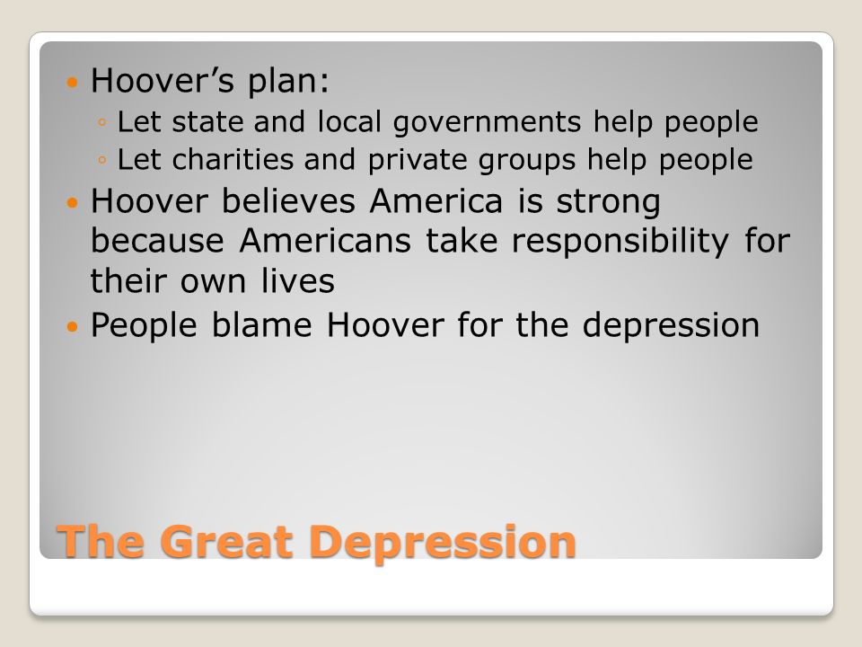 The Great Depression Hoover’s plan: ◦Let state and local governments help people ◦Let charities and private groups help people Hoover believes America is strong because Americans take responsibility for their own lives People blame Hoover for the depression
