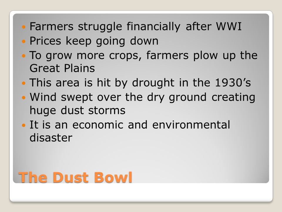 The Dust Bowl Farmers struggle financially after WWI Prices keep going down To grow more crops, farmers plow up the Great Plains This area is hit by drought in the 1930’s Wind swept over the dry ground creating huge dust storms It is an economic and environmental disaster