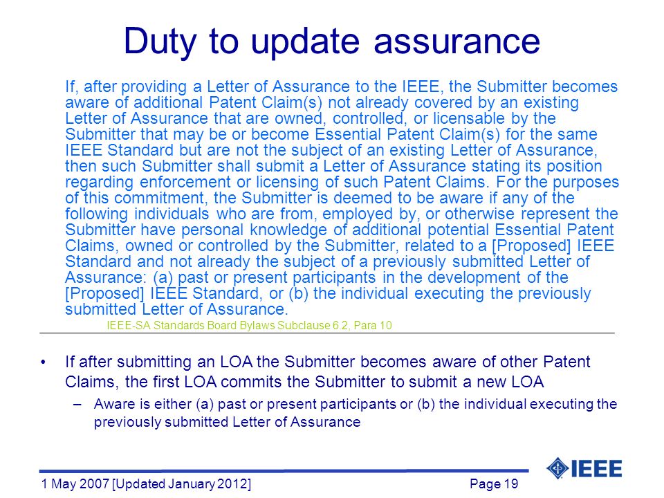 Page 19 1 May 2007 [Updated January 2012] Duty to update assurance If, after providing a Letter of Assurance to the IEEE, the Submitter becomes aware of additional Patent Claim(s) not already covered by an existing Letter of Assurance that are owned, controlled, or licensable by the Submitter that may be or become Essential Patent Claim(s) for the same IEEE Standard but are not the subject of an existing Letter of Assurance, then such Submitter shall submit a Letter of Assurance stating its position regarding enforcement or licensing of such Patent Claims.