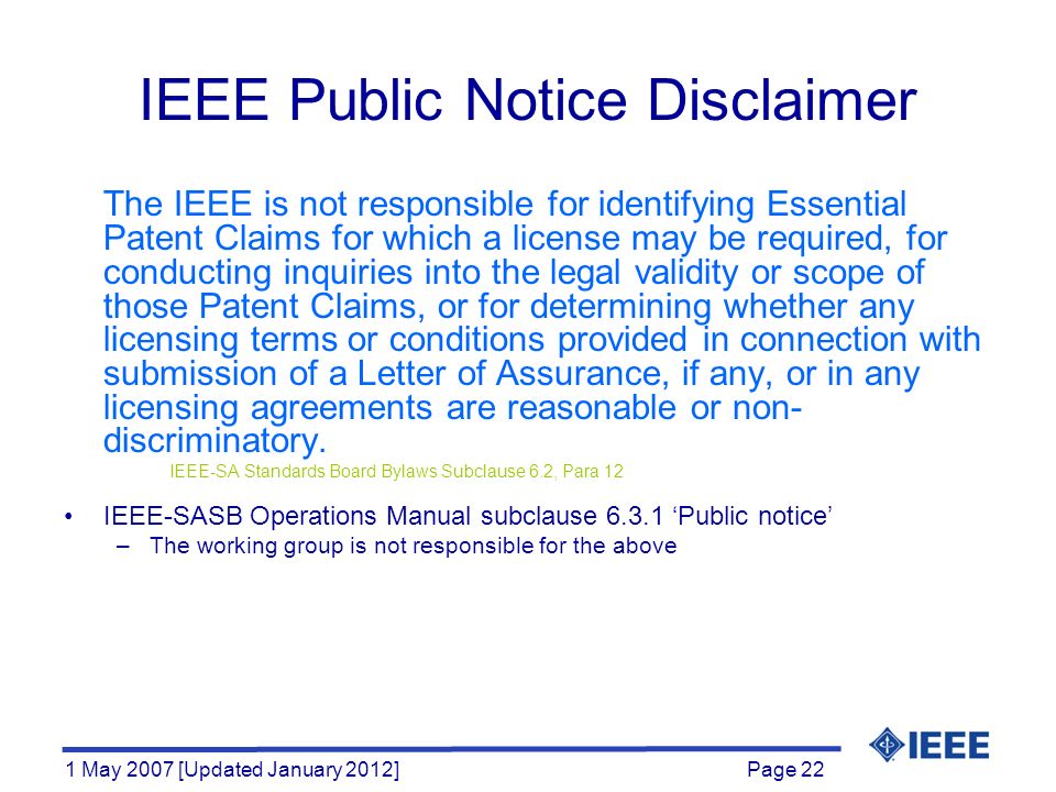 Page 22 1 May 2007 [Updated January 2012] IEEE Public Notice Disclaimer The IEEE is not responsible for identifying Essential Patent Claims for which a license may be required, for conducting inquiries into the legal validity or scope of those Patent Claims, or for determining whether any licensing terms or conditions provided in connection with submission of a Letter of Assurance, if any, or in any licensing agreements are reasonable or non- discriminatory.