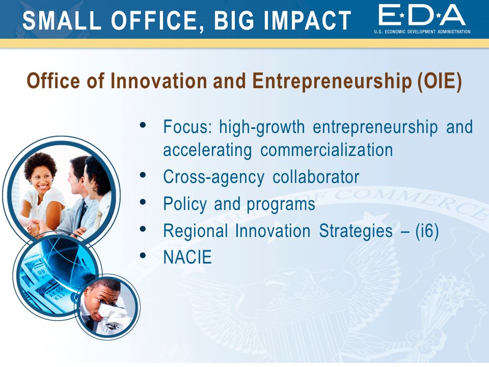 Focus: high-growth entrepreneurship and accelerating commercialization Cross-agency collaborator Policy and programs Regional Innovation Strategies – (i6) NACIE SMALL OFFICE, BIG IMPACT Office of Innovation and Entrepreneurship (OIE)