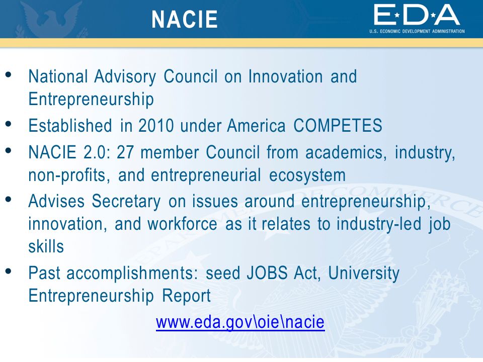 National Advisory Council on Innovation and Entrepreneurship Established in 2010 under America COMPETES NACIE 2.0: 27 member Council from academics, industry, non-profits, and entrepreneurial ecosystem Advises Secretary on issues around entrepreneurship, innovation, and workforce as it relates to industry-led job skills Past accomplishments: seed JOBS Act, University Entrepreneurship Report   NACIE