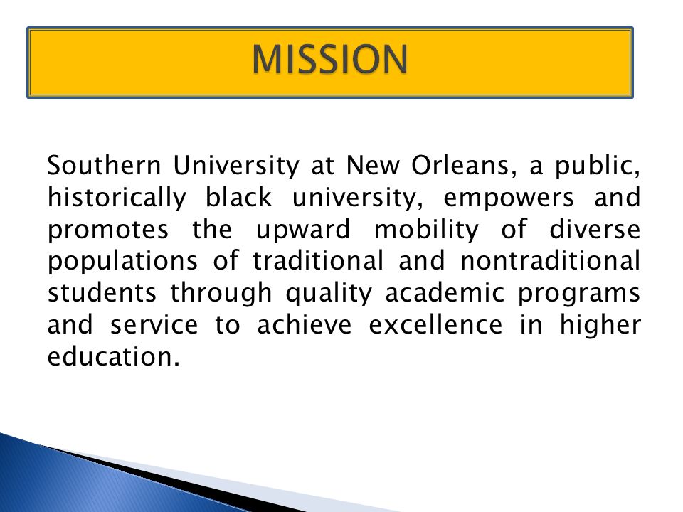Southern University at New Orleans, a public, historically black university, empowers and promotes the upward mobility of diverse populations of traditional and nontraditional students through quality academic programs and service to achieve excellence in higher education.